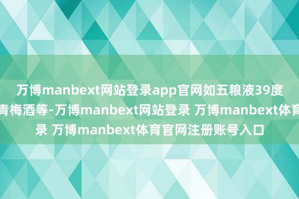 万博manbext网站登录app官网如五粮液39度、仙林生态公司的青梅酒等-万博manbext网站登录 万博manbext体育官网注册账号入口