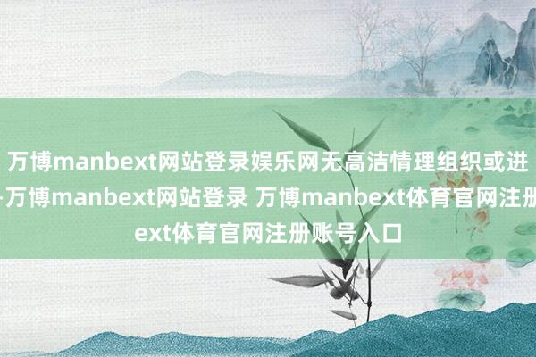 万博manbext网站登录娱乐网无高洁情理组织或进入过信访-万博manbext网站登录 万博manbext体育官网注册账号入口