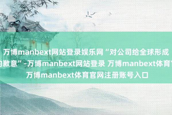 万博manbext网站登录娱乐网“对公司给全球形成的影响抒发深深的歉意”-万博manbext网站登录 万博manbext体育官网注册账号入口