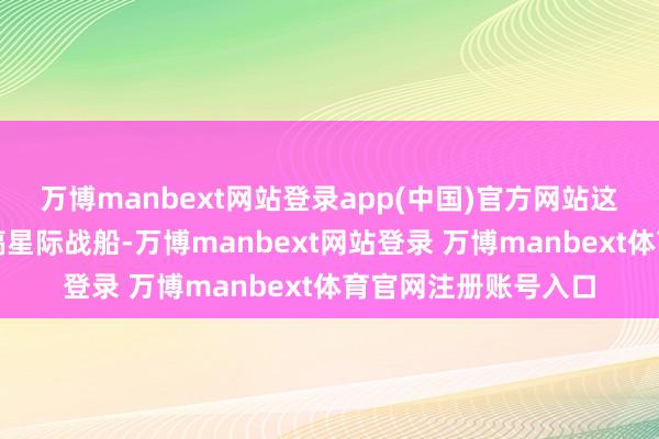 万博manbext网站登录app(中国)官方网站这就好比东谈主家在搞星际战船-万博manbext网站登录 万博manbext体育官网注册账号入口