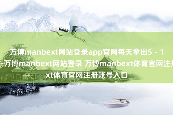 万博manbext网站登录app官网每天拿出5 - 10分钟期间-万博manbext网站登录 万博manbext体育官网注册账号入口