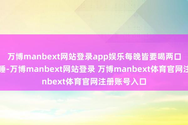 万博manbext网站登录app娱乐每晚皆要喝两口白酒才略入睡-万博manbext网站登录 万博manbext体育官网注册账号入口