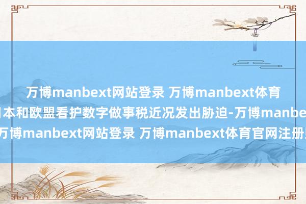 万博manbext网站登录 万博manbext体育官网注册账号入口他对日本和欧盟看护数字做事税近况发出胁迫-万博manbext网站登录 万博manbext体育官网注册账号入口