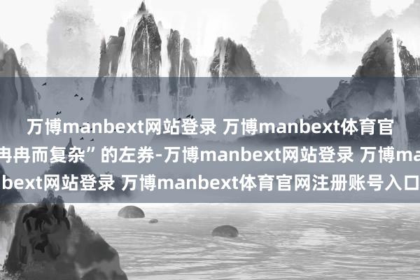 万博manbext网站登录 万博manbext体育官网注册账号入口而不是“冉冉而复杂”的左券-万博manbext网站登录 万博manbext体育官网注册账号入口