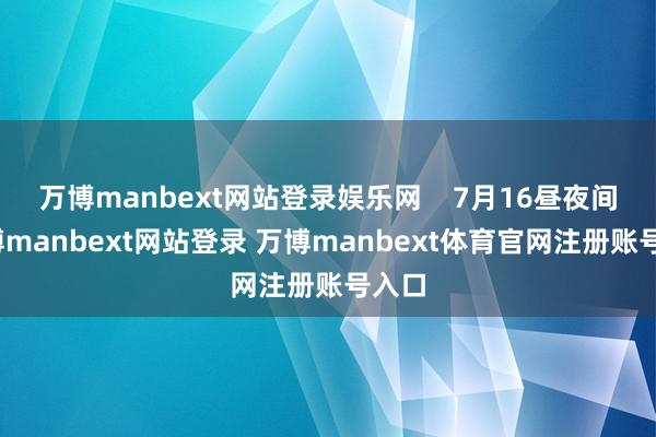 万博manbext网站登录娱乐网 7月16昼夜间-万博manbext网站登录 万博manbext体育官网注册账号入口