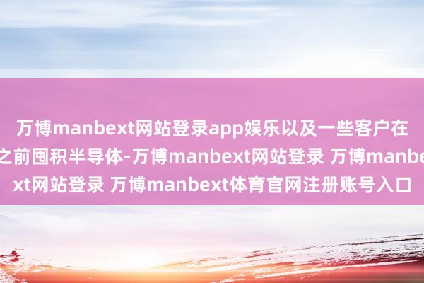 万博manbext网站登录app娱乐以及一些客户在好意思国可能征收关税之前囤积半导体-万博manbext网站登录 万博manbext体育官网注册账号入口
