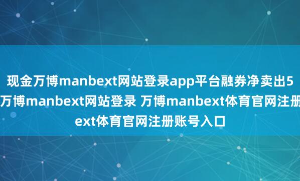 现金万博manbext网站登录app平台融券净卖出5.52万股-万博manbext网站登录 万博manbext体育官网注册账号入口