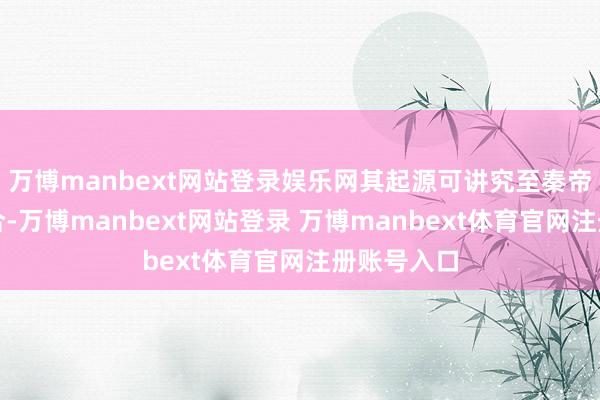 万博manbext网站登录娱乐网其起源可讲究至秦帝国一统六合-万博manbext网站登录 万博manbext体育官网注册账号入口