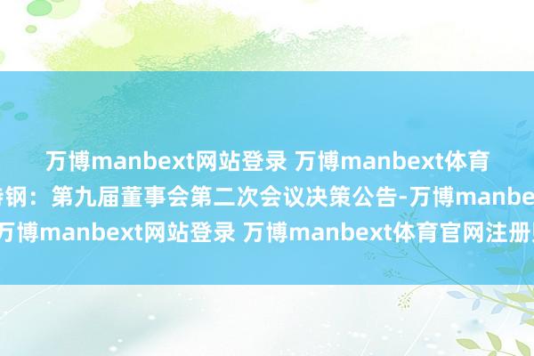 万博manbext网站登录 万博manbext体育官网注册账号入口方大特钢：第九届董事会第二次会议决策公告-万博manbext网站登录 万博manbext体育官网注册账号入口