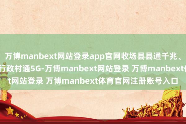 万博manbext网站登录app官网收场县县通千兆、乡乡通5G、90%以上行政村通5G-万博manbext网站登录 万博manbext体育官网注册账号入口