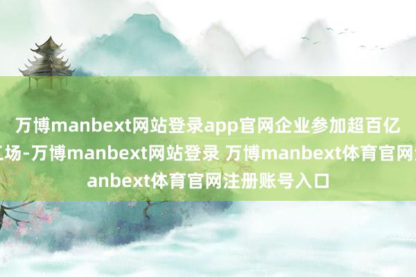 万博manbext网站登录app官网企业参加超百亿元新建超等工场-万博manbext网站登录 万博manbext体育官网注册账号入口