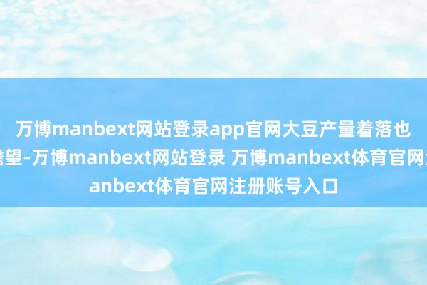 万博manbext网站登录app官网大豆产量着落也累赘了库存瞻望-万博manbext网站登录 万博manbext体育官网注册账号入口