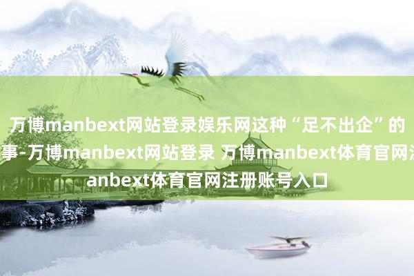 万博manbext网站登录娱乐网这种“足不出企”的“零距离”处事-万博manbext网站登录 万博manbext体育官网注册账号入口