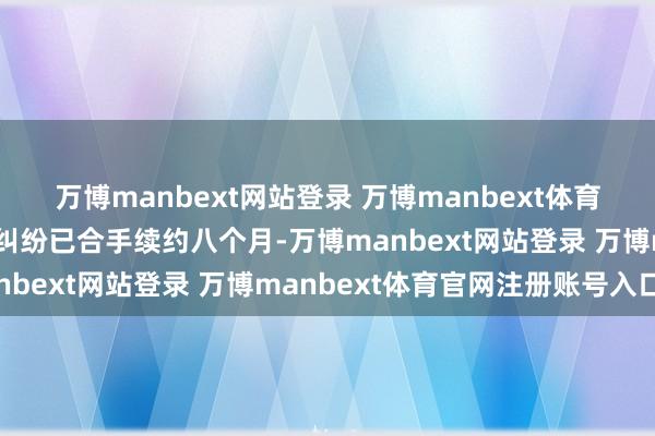 万博manbext网站登录 万博manbext体育官网注册账号入口两边纠纷已合手续约八个月-万博manbext网站登录 万博manbext体育官网注册账号入口