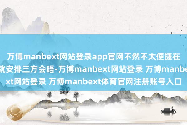 万博manbext网站登录app官网不然不太便捷在莫得举行双边会晤之前就安排三方会晤-万博manbext网站登录 万博manbext体育官网注册账号入口