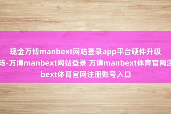 现金万博manbext网站登录app平台　　硬件升级趋势逐步开畅-万博manbext网站登录 万博manbext体育官网注册账号入口