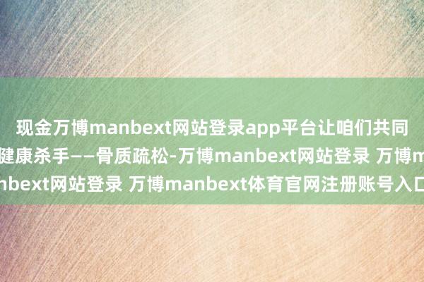 现金万博manbext网站登录app平台让咱们共同眷注这个“静暗暗”的健康杀手——骨质疏松-万博manbext网站登录 万博manbext体育官网注册账号入口