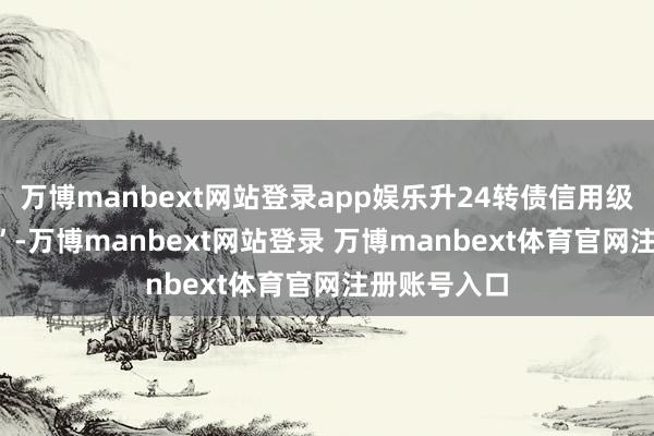 万博manbext网站登录app娱乐升24转债信用级别为“AA-”-万博manbext网站登录 万博manbext体育官网注册账号入口