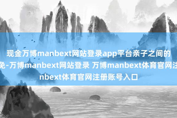 现金万博manbext网站登录app平台亲子之间的打破在所未免-万博manbext网站登录 万博manbext体育官网注册账号入口