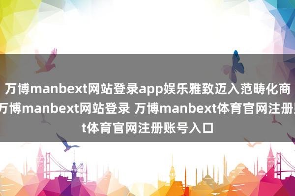 万博manbext网站登录app娱乐雅致迈入范畴化商用阶段-万博manbext网站登录 万博manbext体育官网注册账号入口