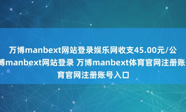 万博manbext网站登录娱乐网收支45.00元/公斤-万博manbext网站登录 万博manbext体育官网注册账号入口