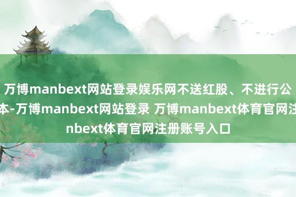 万博manbext网站登录娱乐网不送红股、不进行公积金转增股本-万博manbext网站登录 万博manbext体育官网注册账号入口