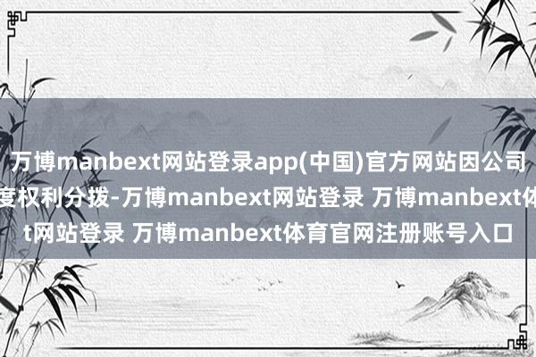 万博manbext网站登录app(中国)官方网站因公司推论 2023年度权利分拨-万博manbext网站登录 万博manbext体育官网注册账号入口