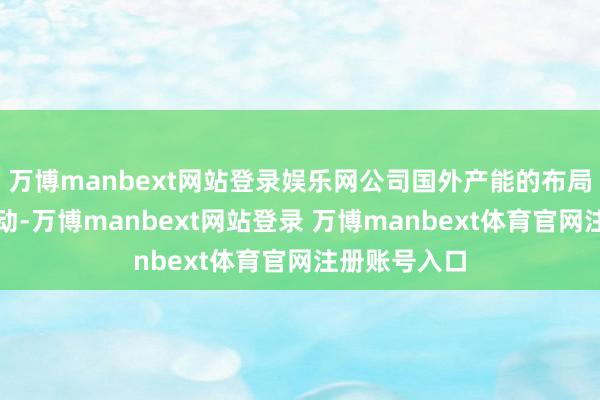 万博manbext网站登录娱乐网公司国外产能的布局正在有序推动-万博manbext网站登录 万博manbext体育官网注册账号入口