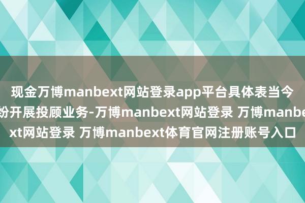 现金万博manbext网站登录app平台具体表当今三个方面：一是机构纷纷开展投顾业务-万博manbext网站登录 万博manbext体育官网注册账号入口