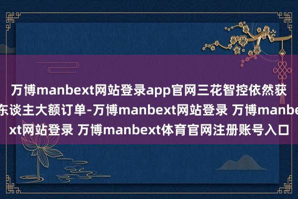 万博manbext网站登录app官网三花智控依然获取特斯拉东谈主形机器东谈主大额订单-万博manbext网站登录 万博manbext体育官网注册账号入口