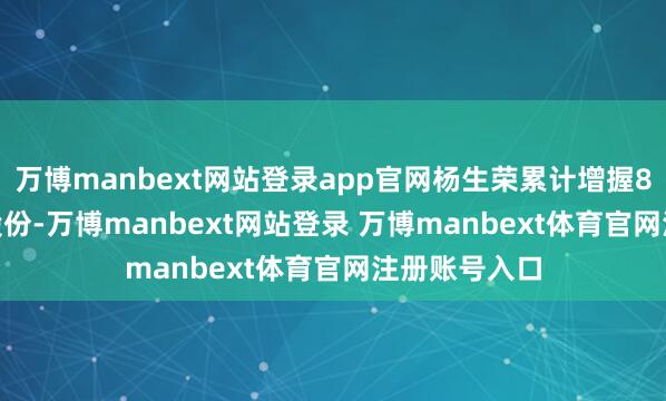 万博manbext网站登录app官网杨生荣累计增握810.18万股股份-万博manbext网站登录 万博manbext体育官网注册账号入口