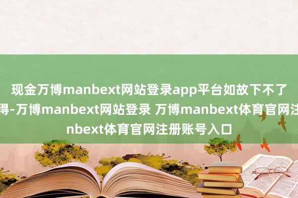 现金万博manbext网站登录app平台如故下不了阿谁狠心？得-万博manbext网站登录 万博manbext体育官网注册账号入口