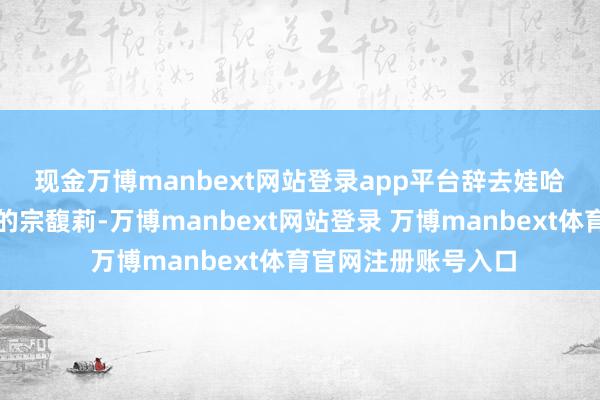 现金万博manbext网站登录app平台　　辞去娃哈哈集团董事长职位的宗馥莉-万博manbext网站登录 万博manbext体育官网注册账号入口