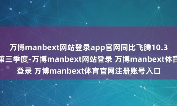 万博manbext网站登录app官网同比飞腾10.39%;其中2025年第三季度-万博manbext网站登录 万博manbext体育官网注册账号入口