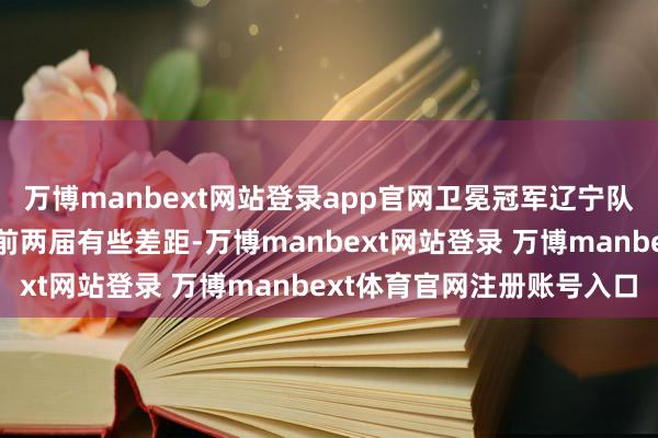 万博manbext网站登录app官网卫冕冠军辽宁队在声势实力方面天然和前两届有些差距-万博manbext网站登录 万博manbext体育官网注册账号入口