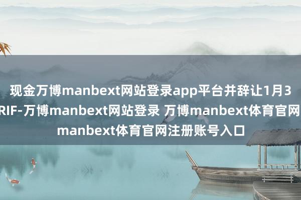 现金万博manbext网站登录app平台并辞让1月30日前进一步RIF-万博manbext网站登录 万博manbext体育官网注册账号入口