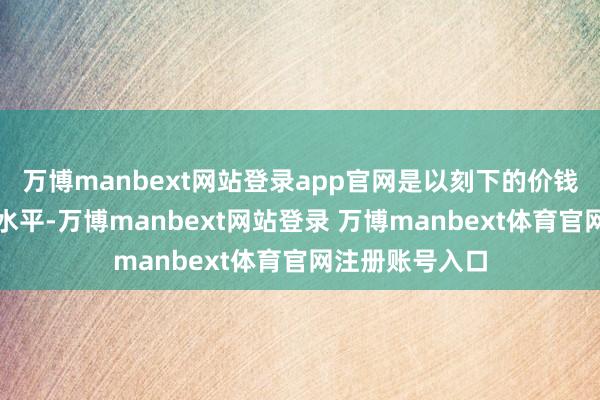 万博manbext网站登录app官网是以刻下的价钱处于历史最高水平-万博manbext网站登录 万博manbext体育官网注册账号入口