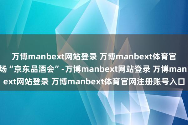万博manbext网站登录 万博manbext体育官网注册账号入口举办第三场“京东品酒会”-万博manbext网站登录 万博manbext体育官网注册账号入口