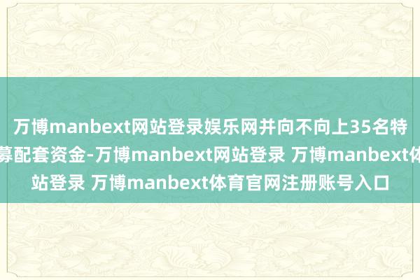 万博manbext网站登录娱乐网并向不向上35名特定投资者刊行股份召募配套资金-万博manbext网站登录 万博manbext体育官网注册账号入口