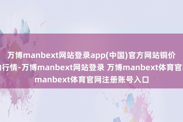 万博manbext网站登录app(中国)官方网站铜价发达为高位轰动行情-万博manbext网站登录 万博manbext体育官网注册账号入口