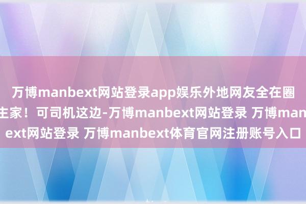 万博manbext网站登录app娱乐外地网友全在圈我方城市：望望东说念主家！可司机这边-万博manbext网站登录 万博manbext体育官网注册账号入口