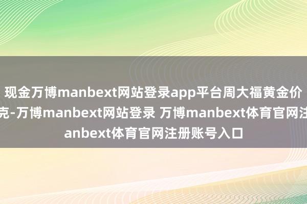 现金万博manbext网站登录app平台周大福黄金价钱1403元/克-万博manbext网站登录 万博manbext体育官网注册账号入口