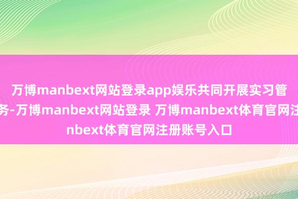 万博manbext网站登录app娱乐共同开展实习管事一体化服务-万博manbext网站登录 万博manbext体育官网注册账号入口