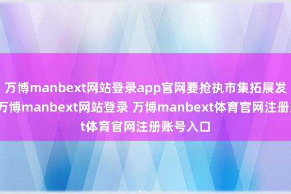 万博manbext网站登录app官网要抢执市集拓展发展空间-万博manbext网站登录 万博manbext体育官网注册账号入口