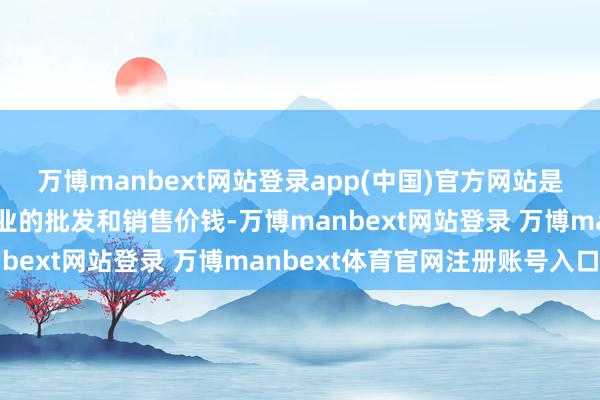 万博manbext网站登录app(中国)官方网站是指弊端分娩贵府策画企业的批发和销售价钱-万博manbext网站登录 万博manbext体育官网注册账号入口