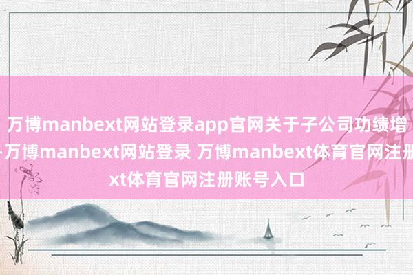 万博manbext网站登录app官网关于子公司功绩增长的原因-万博manbext网站登录 万博manbext体育官网注册账号入口
