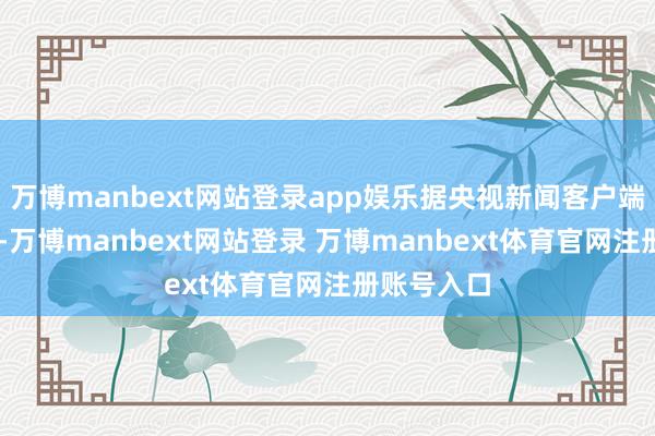 万博manbext网站登录app娱乐据央视新闻客户端14日音书-万博manbext网站登录 万博manbext体育官网注册账号入口