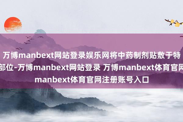 万博manbext网站登录娱乐网将中药制剂贴敷于特定穴位或关连部位-万博manbext网站登录 万博manbext体育官网注册账号入口