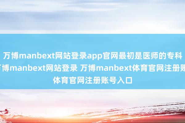 万博manbext网站登录app官网最初是医师的专科水平-万博manbext网站登录 万博manbext体育官网注册账号入口