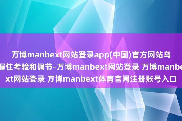 万博manbext网站登录app(中国)官方网站乌克兰在这种压力环境中握住考验和调节-万博manbext网站登录 万博manbext体育官网注册账号入口